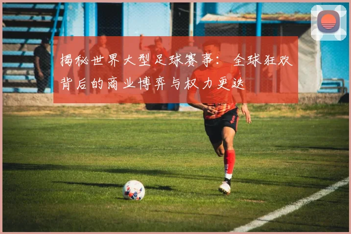 揭秘世界大型足球赛事：全球狂欢背后的商业博弈与权力更迭