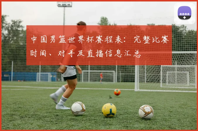 中国男篮世界杯赛程表:完整比赛时间、对手及直播信息汇总