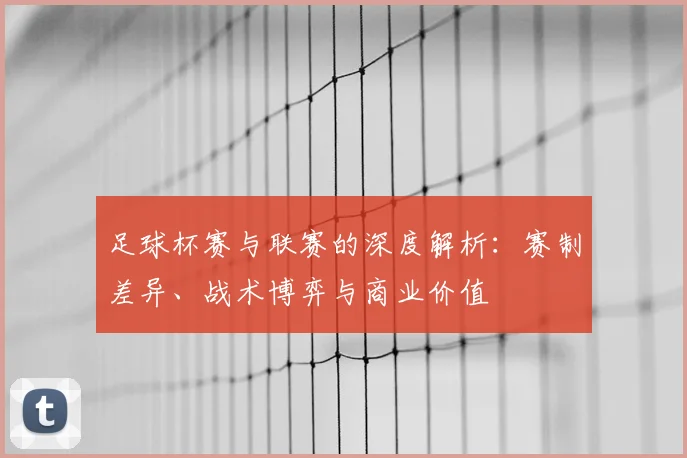 足球杯赛与联赛的深度解析:赛制差异、战术博弈与商业价值