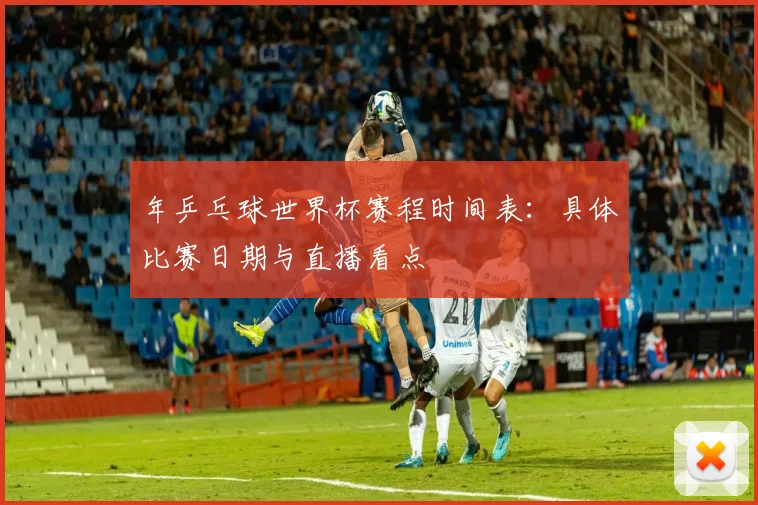 年乒乓球世界杯赛程时间表:具体比赛日期与直播看点