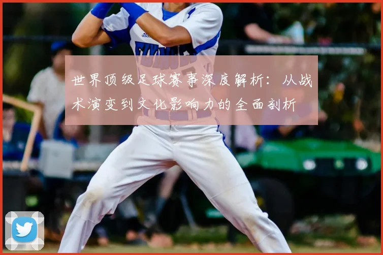 世界顶级足球赛事深度解析：从战术演变到文化影响力的全面剖析