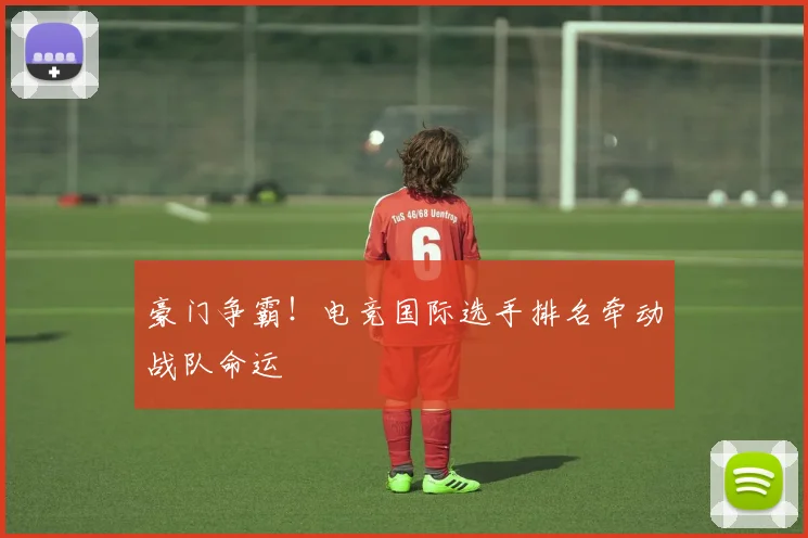 豪门争霸!电竞国际选手排名牵动战队命运