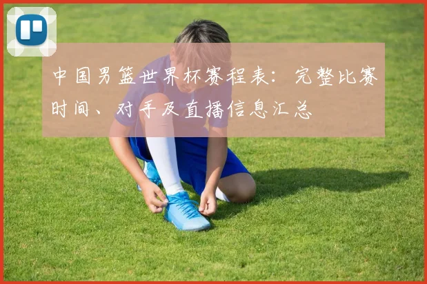 中国男篮世界杯赛程表：完整比赛时间、对手及直播信息汇总